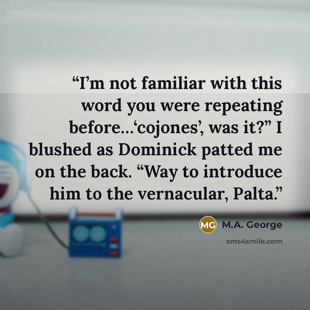 “I’m not familiar with this word you were repeating before…‘cojones’, was it?” I blushed as Dominick patted me on the back. “Way to introduce him to the vernacular, Palta.” quote by M.A. George