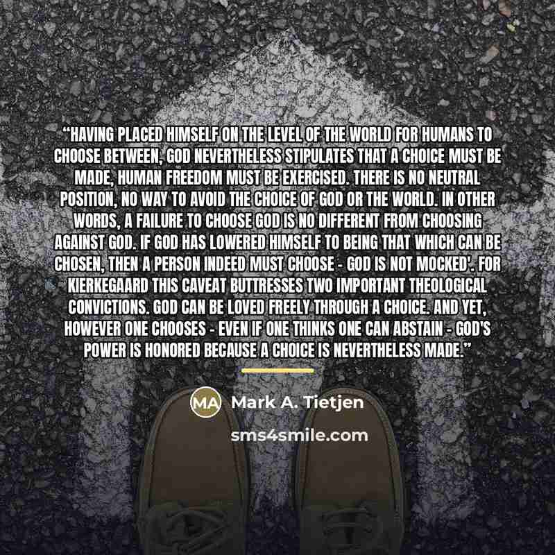 “Having placed himself on the level of the world for humans to choose between, God nevertheless stipulates that a choice must be made, human freedom must be exercised. There is no neutral position, no way to avoid the choice of God or the world. In other words, a failure to choose God is no…” quote by Mark A. Tietjen