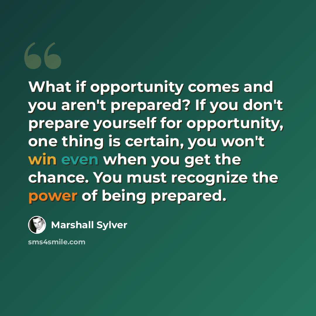 “What if opportunity comes and you aren't prepared? If you don't prepare yourself for opportunity, one thing is certain, you won't win even when you get the chance. You must recognize the power of being prepared.” quote by Marshall Sylver