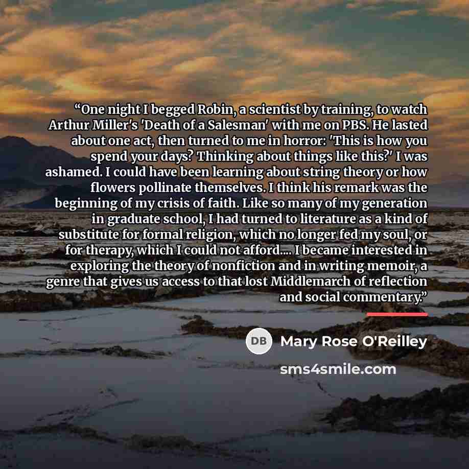 “One night I begged Robin, a scientist by training, to watch Arthur Miller's 'Death of a Salesman' with me on PBS. He lasted about one act, then turned to me in horror: 'This is how you spend your days? Thinking about things like this?' I was ashamed. I could have been learning about string theory…” quote by Mary Rose O'Reilley