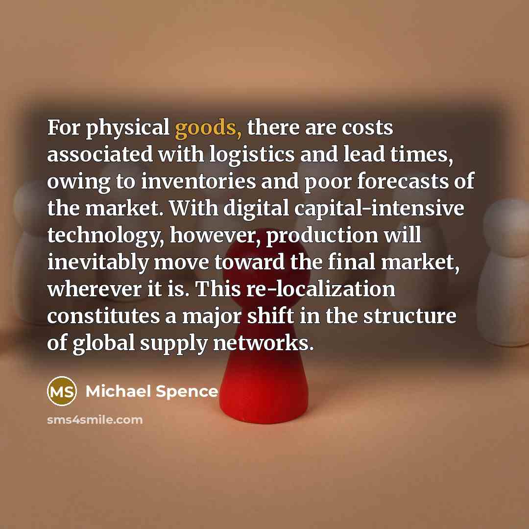 “For physical goods, there are costs associated with logistics and lead times, owing to inventories and poor forecasts of the market. With digital capital-intensive technology, however, production will inevitably move toward the final market, wherever it is. This re-localization constitutes a major…” quote by Michael Spence