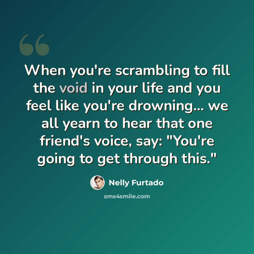 “When you're scrambling to fill the void in your life and you feel like you're drowning... we all yearn to hear that one friend's voice, say: "You're going to get through this."” quote by Nelly Furtado