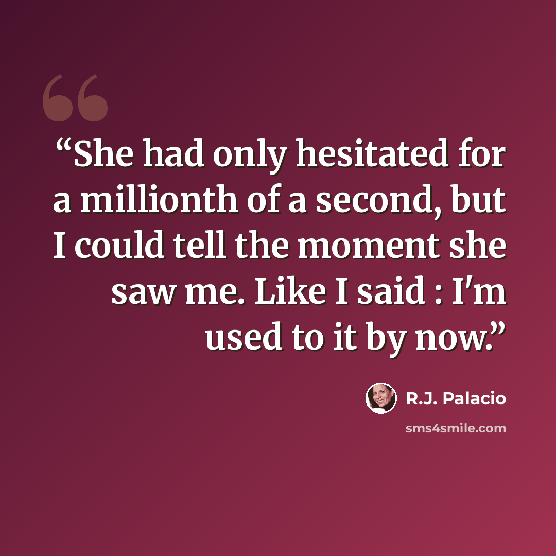 “She had only hesitated for a millionth of a second, but I could tell the moment she saw me. Like I said : I'm used to it by now.” quote by R.J. Palacio