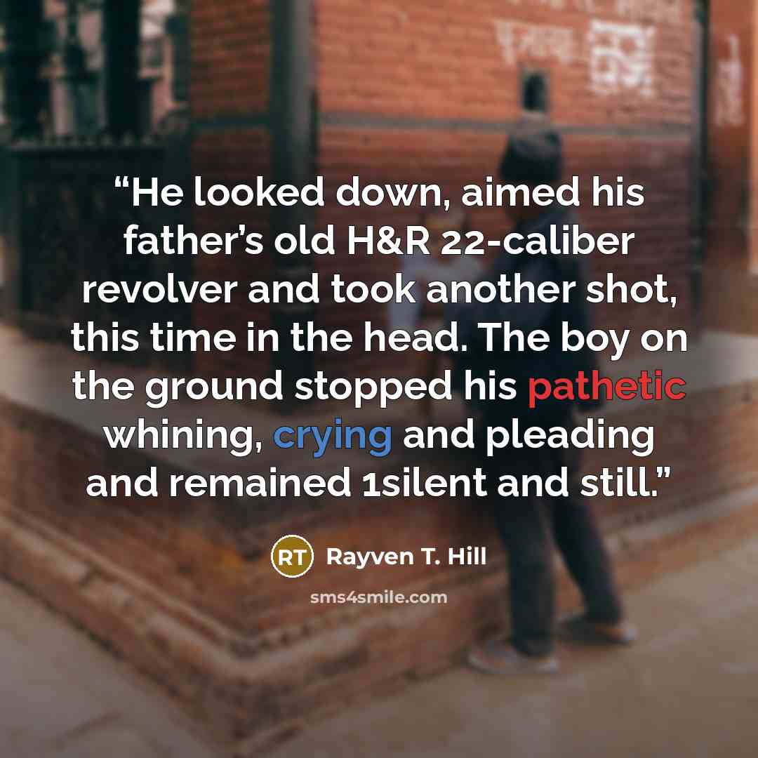 “He looked down, aimed his father’s old H&R 22-caliber revolver and took another shot, this time in the head. The boy on the ground stopped his pathetic whining, crying and pleading and remained 1silent and still.” quote by Rayven T. Hill