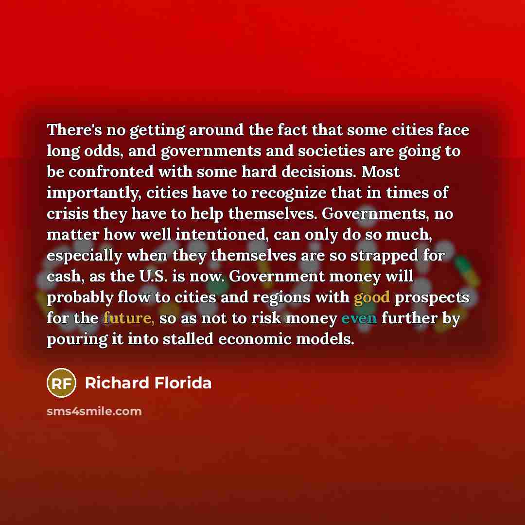 “There's no getting around the fact that some cities face long odds, and governments and societies are going to be confronted with some hard decisions. Most importantly, cities have to recognize that in times of crisis they have to help themselves. Governments, no matter how well intentioned, can…” quote by Richard Florida
