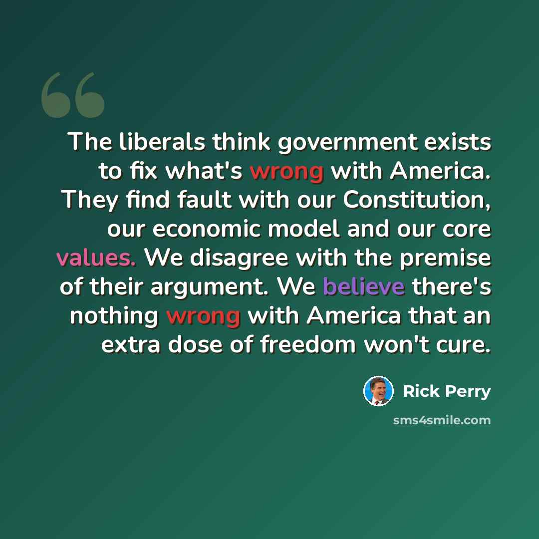 “The liberals think government exists to fix what's wrong with America. They find fault with our Constitution, our economic model and our core values. We disagree with the premise of their argument. We believe there's nothing wrong with America that an extra dose of freedom won't cure.” quote by Rick Perry