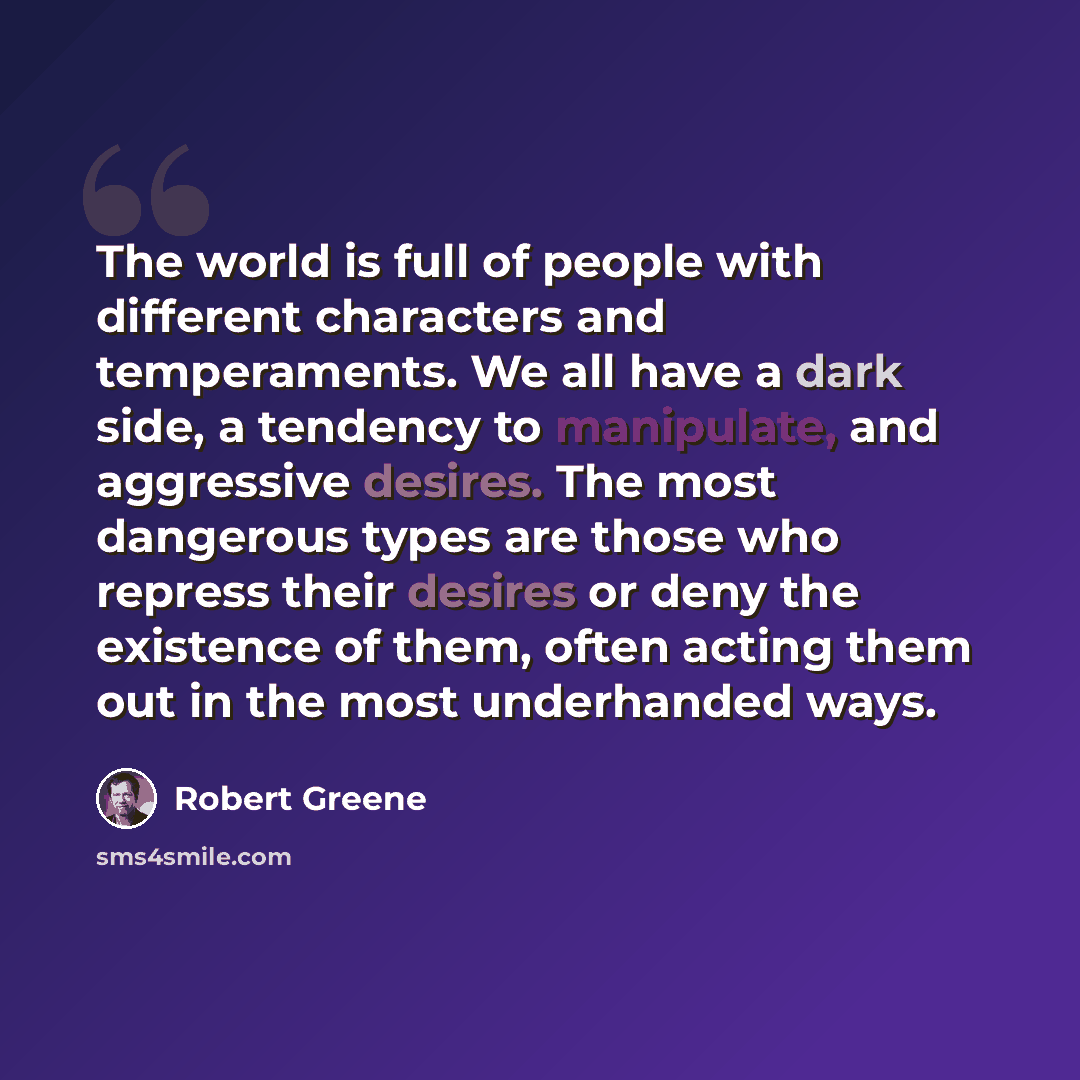 “The world is full of people with different characters and temperaments. We all have a dark side, a tendency to manipulate, and aggressive desires. The most dangerous types are those who repress their desires or deny the existence of them, often acting them out in the most underhanded ways.” quote by Robert Greene