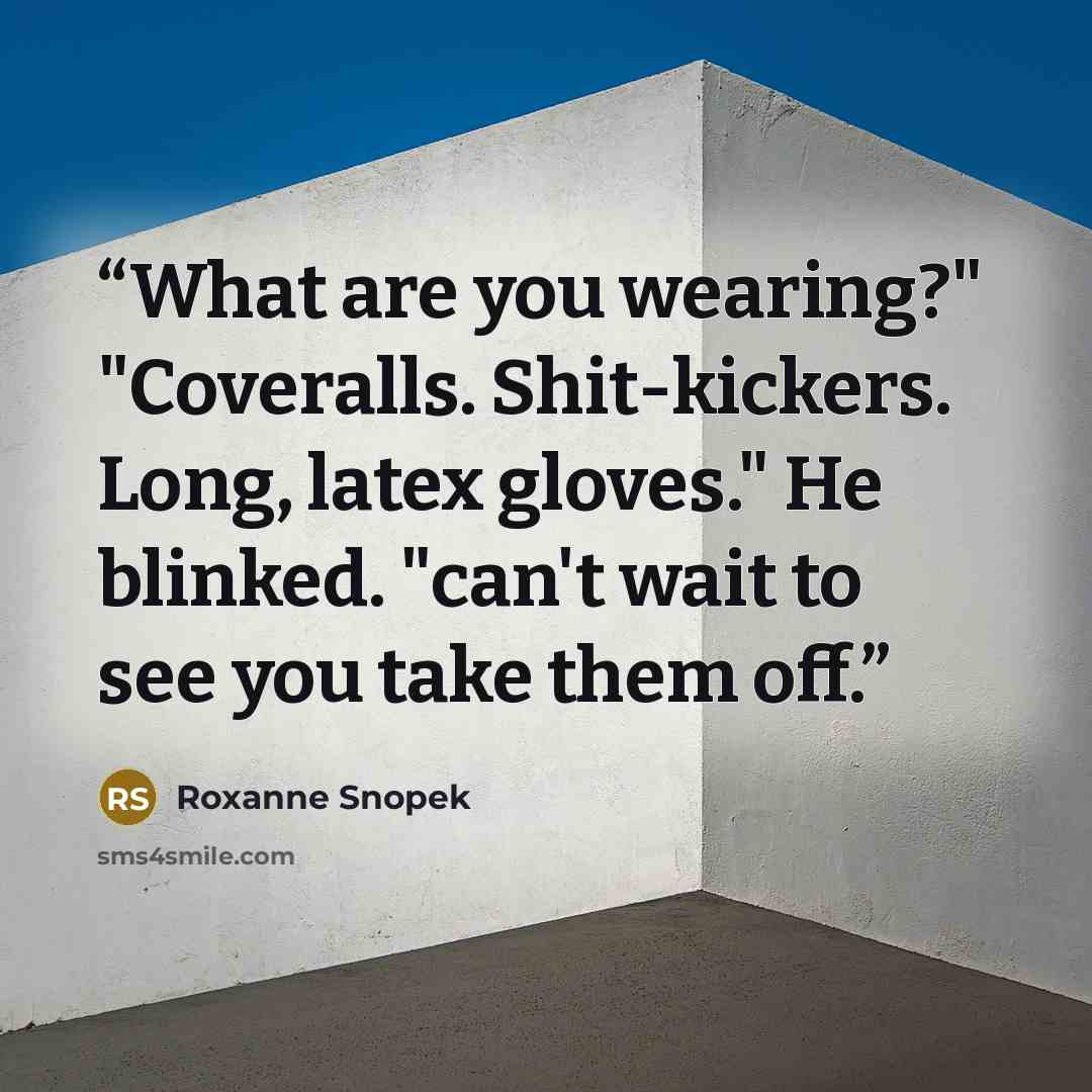 “What are you wearing?" "Coveralls. Shit-kickers. Long, latex gloves." He blinked. "can't wait to see you take them off.” quote by Roxanne Snopek