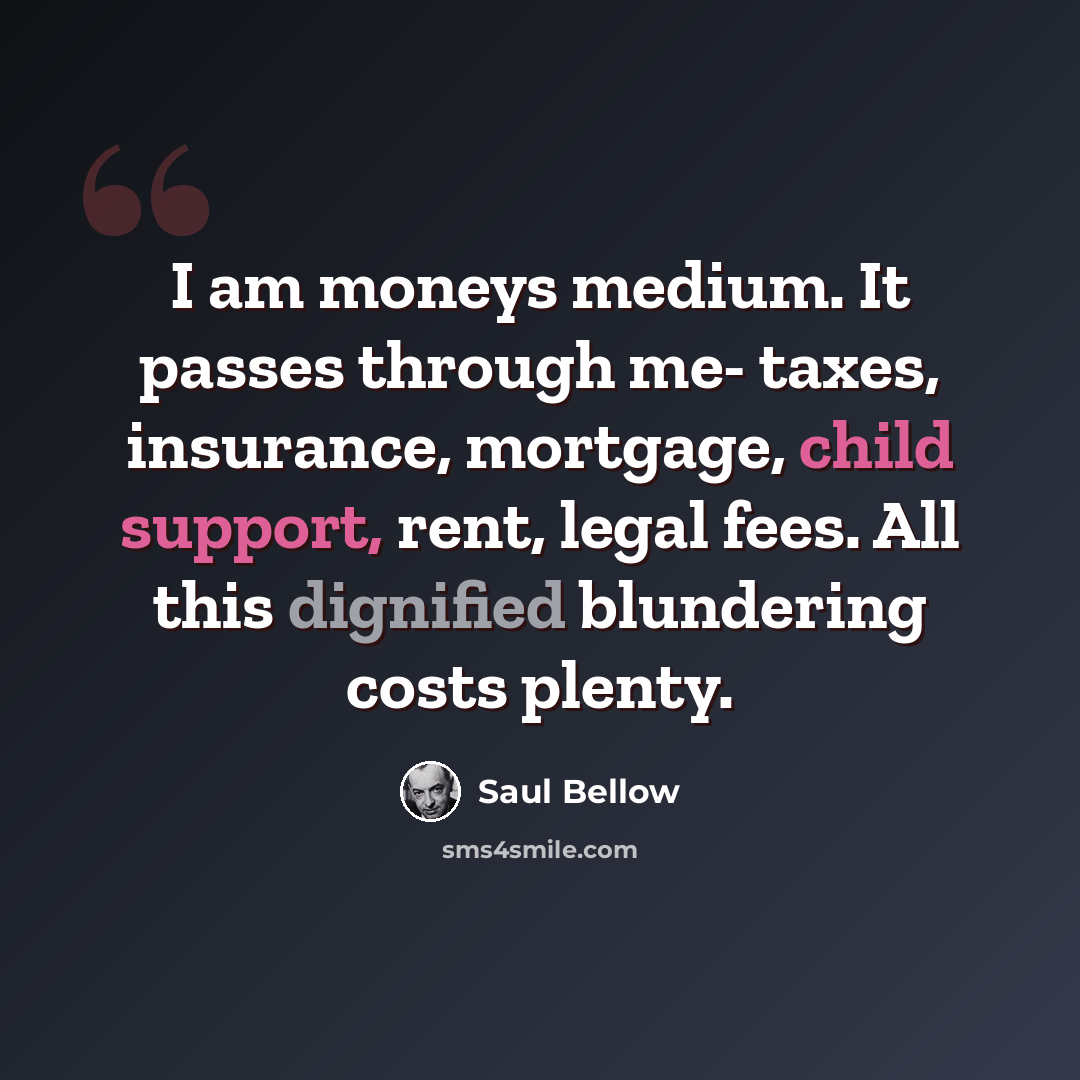 “I am moneys medium. It passes through me- taxes, insurance, mortgage, child support, rent, legal fees. All this dignified blundering costs plenty.” quote by Saul Bellow