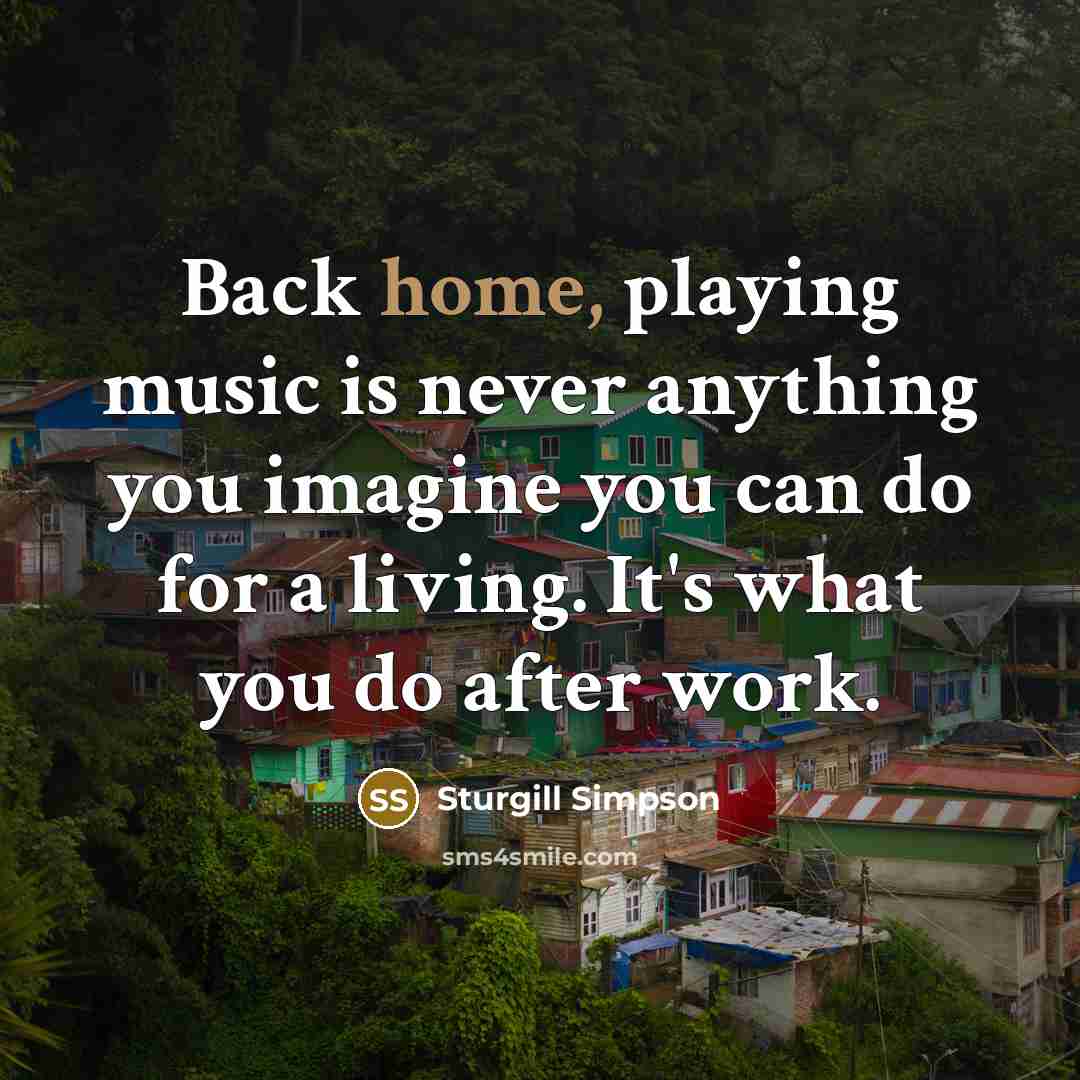 “Back home, playing music is never anything you imagine you can do for a living. It's what you do after work.” quote by Sturgill Simpson