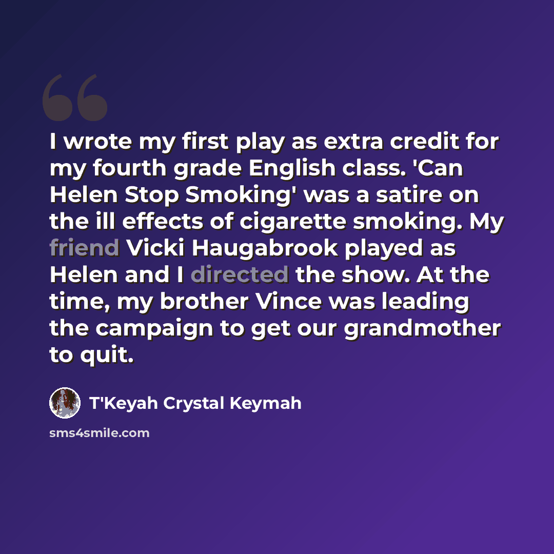 “I wrote my first play as extra credit for my fourth grade English class. 'Can Helen Stop Smoking' was a satire on the ill effects of cigarette smoking. My friend Vicki Haugabrook played as Helen and I directed the show. At the time, my brother Vince was leading the campaign to get our grandmother…” quote by T'Keyah Crystal Keymah