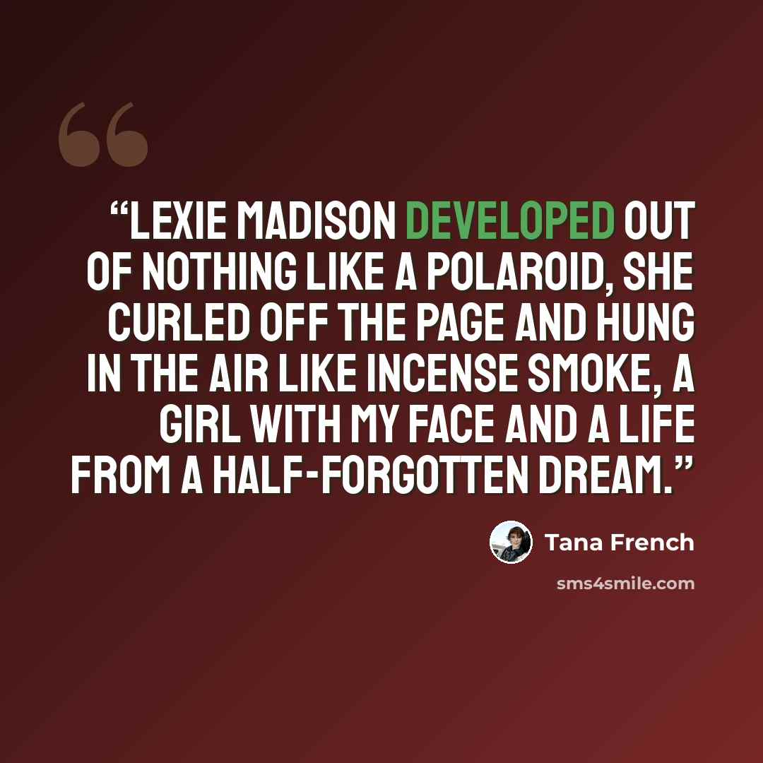 “Lexie Madison developed out of nothing like a Polaroid, she curled off the page and hung in the air like incense smoke, a girl with my face and a life from a half-forgotten dream.” quote by Tana French