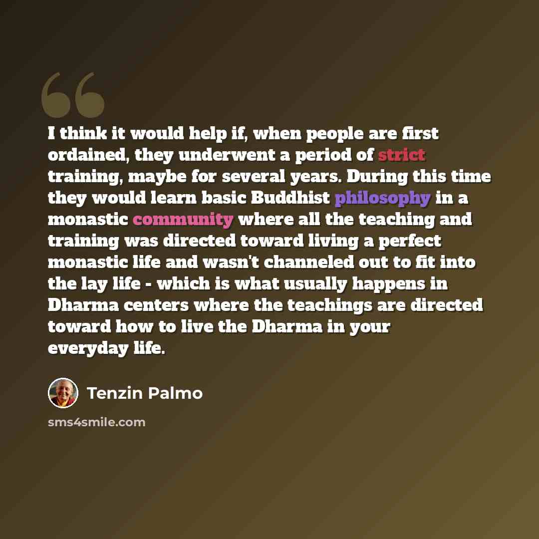“I think it would help if, when people are first ordained, they underwent a period of strict training, maybe for several years. During this time they would learn basic Buddhist philosophy in a monastic community where all the teaching and training was directed toward living a perfect monastic life…” quote by Tenzin Palmo