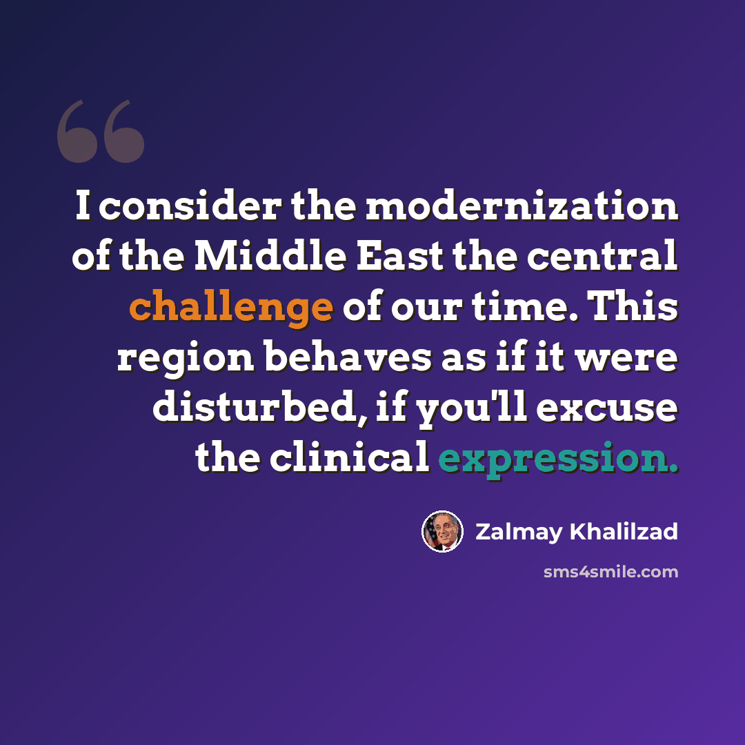 “I consider the modernization of the Middle East the central challenge of our time. This region behaves as if it were disturbed, if you'll excuse the clinical expression.” quote by Zalmay Khalilzad