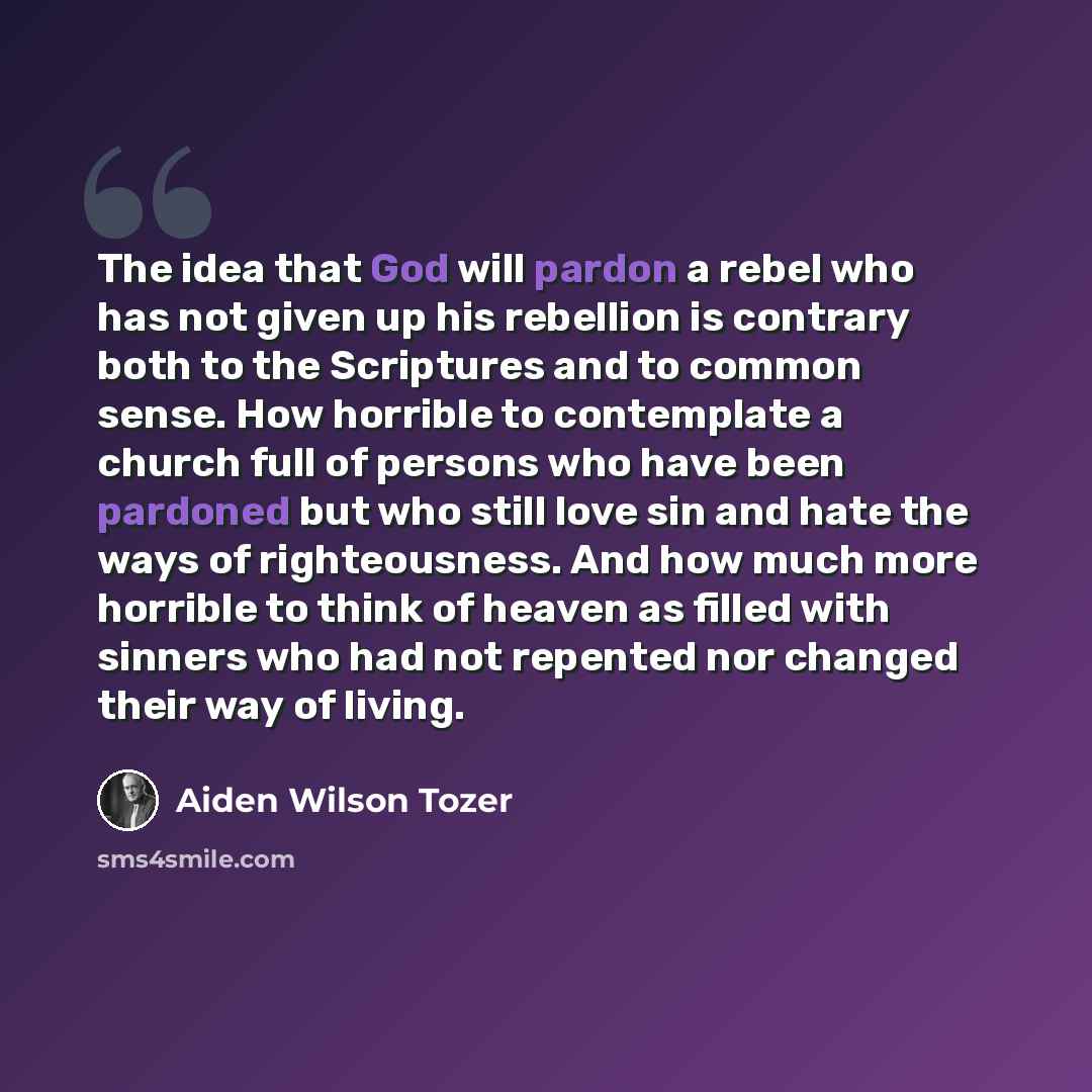 “The idea that God will pardon a rebel who has not given up his rebellion is contrary both to the Scriptures and to common sense. How horrible to contemplate a church full of persons who have been pardoned but who still love sin and hate the ways of righteousness. And how much more horrible to…” quote by Aiden Wilson Tozer