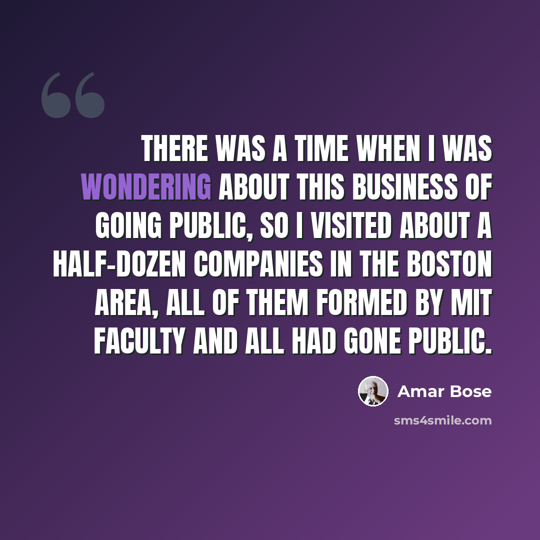 “There was a time when I was wondering about this business of going public, so I visited about a half-dozen companies in the Boston area, all of them formed by MIT faculty and all had gone public.” quote by Amar Bose
