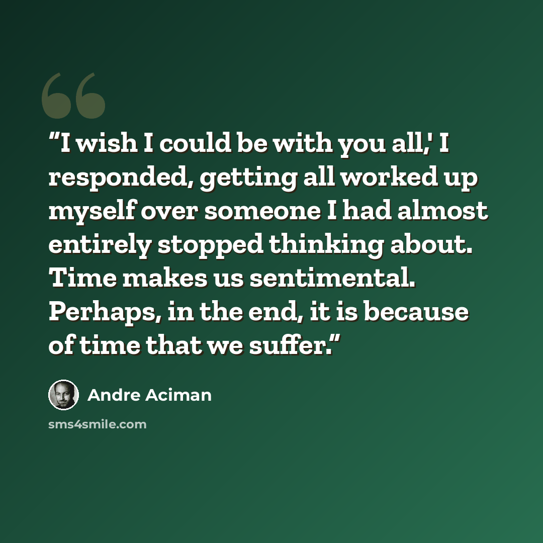 “I wish I could be with you all,' I responded, getting all worked up myself over someone I had almost entirely stopped thinking about. Time makes us sentimental. Perhaps, in the end, it is because of time that we suffer.” quote by André Aciman