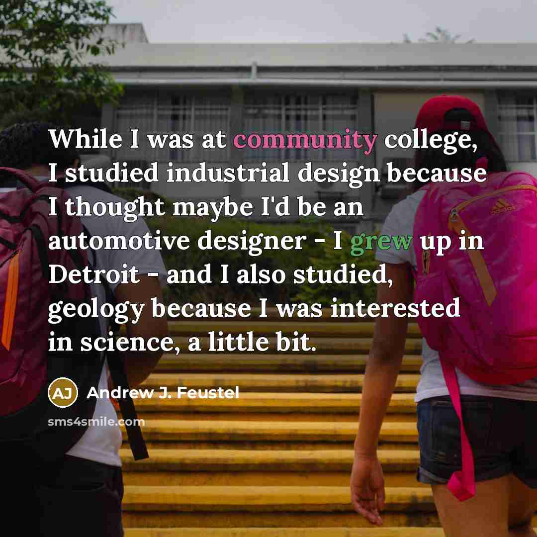 “While I was at community college, I studied industrial design because I thought maybe I'd be an automotive designer - I grew up in Detroit - and I also studied, geology because I was interested in science, a little bit.” quote by Andrew J. Feustel