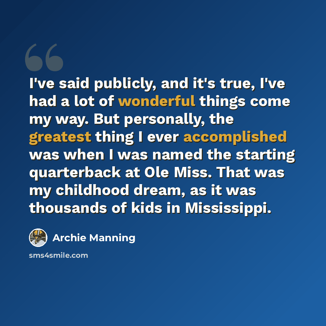 “I've said publicly, and it's true, I've had a lot of wonderful things come my way. But personally, the greatest thing I ever accomplished was when I was named the starting quarterback at Ole Miss. That was my childhood dream, as it was thousands of kids in Mississippi.” quote by Archie Manning