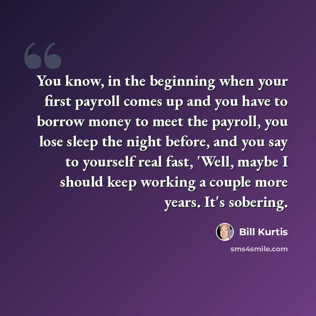 “You know, in the beginning when your first payroll comes up and you have to borrow money to meet the payroll, you lose sleep the night before, and you say to yourself real fast, 'Well, maybe I should keep working a couple more years. It's sobering.” quote by Bill Kurtis