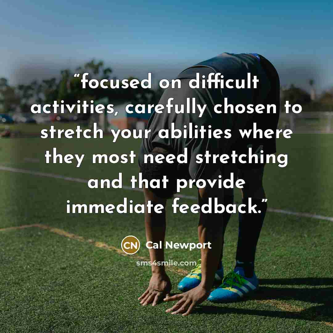 “focused on difficult activities, carefully chosen to stretch your abilities where they most need stretching and that provide immediate feedback.” quote by Cal Newport
