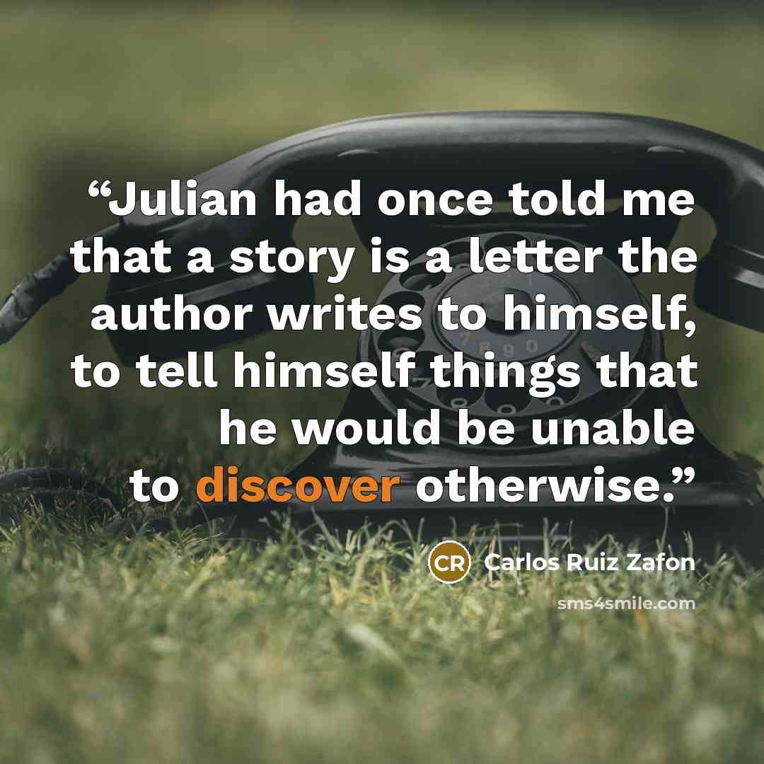 “Julian had once told me that a story is a letter the author writes to himself, to tell himself things that he would be unable to discover otherwise.” quote by Carlos Ruiz Zafón