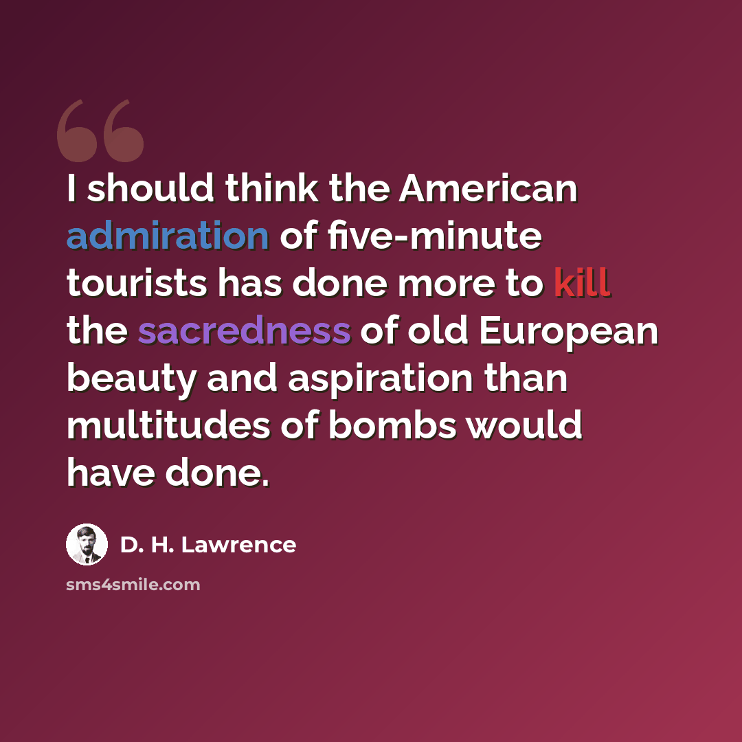 “I should think the American admiration of five-minute tourists has done more to kill the sacredness of old European beauty and aspiration than multitudes of bombs would have done.” quote by D. H. Lawrence
