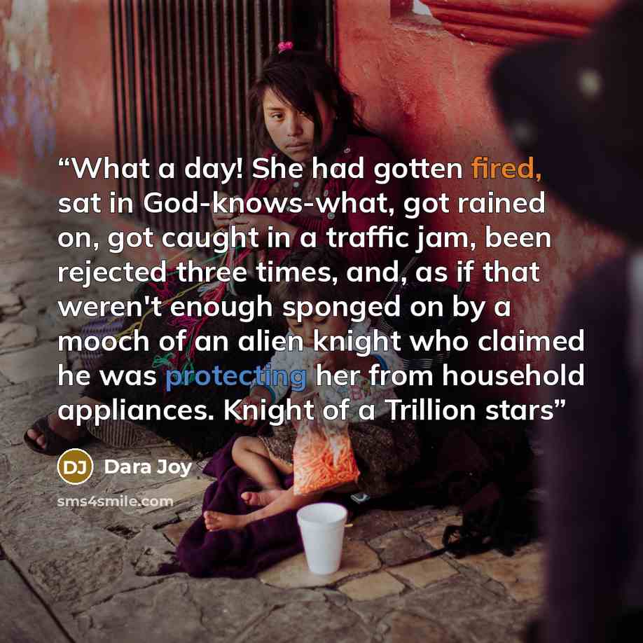 “What a day! She had gotten fired, sat in God-knows-what, got rained on, got caught in a traffic jam, been rejected three times, and, as if that weren't enough sponged on by a mooch of an alien knight who claimed he was protecting her from household appliances. Knight of a Trillion stars” quote by Dara Joy
