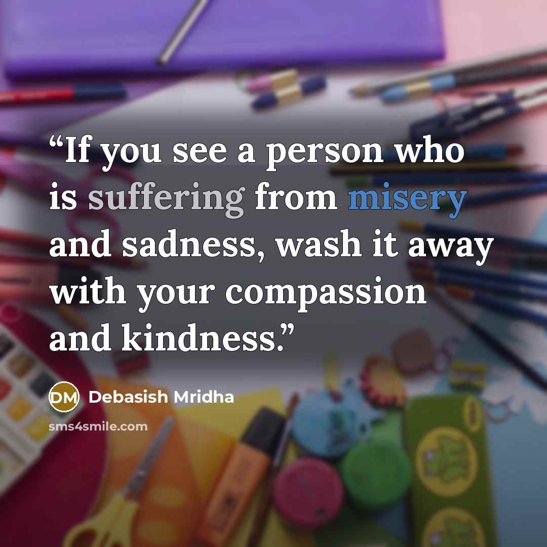 “If you see a person who is suffering from misery and sadness, wash it away with your compassion and kindness.” quote by Debasish Mridha