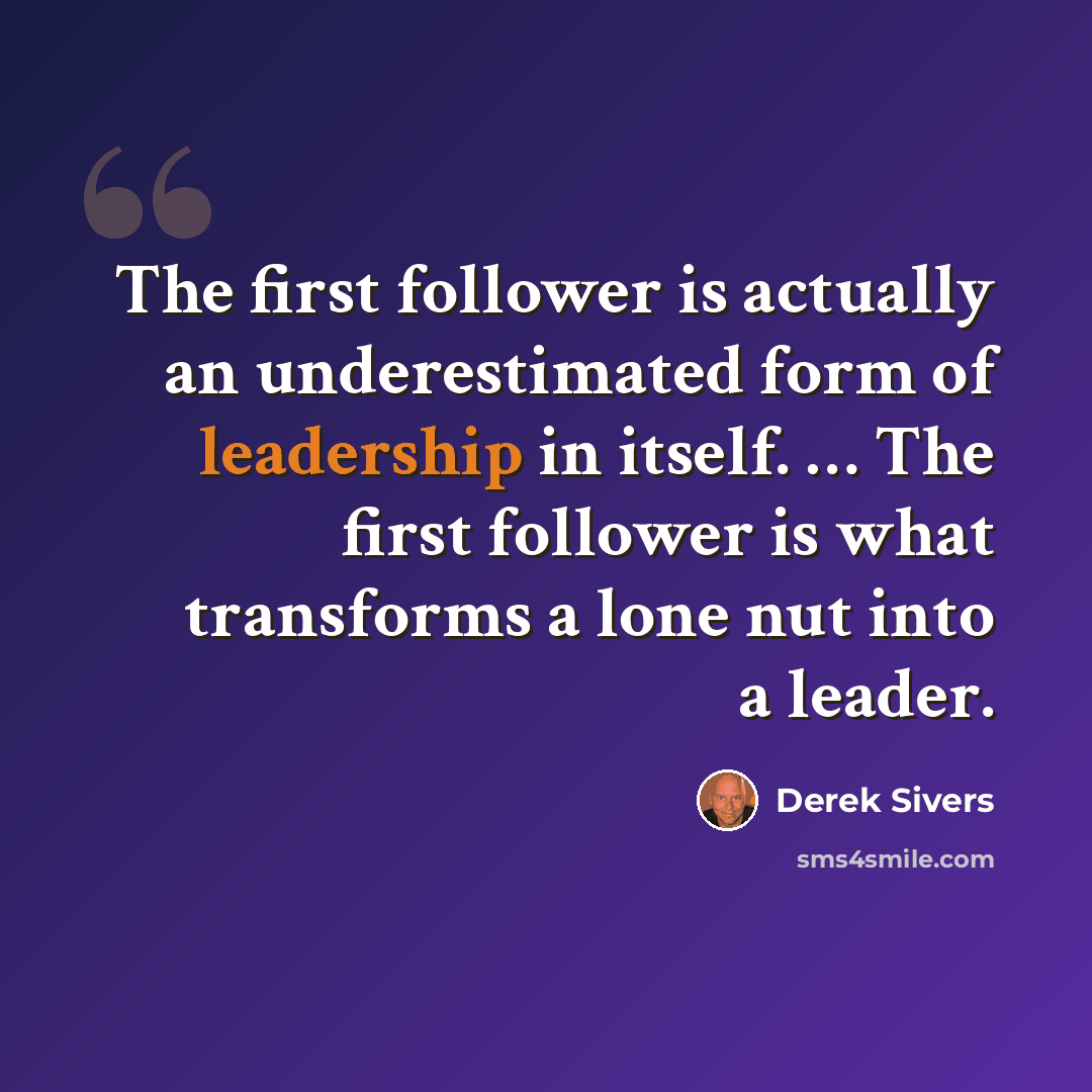 “The first follower is actually an underestimated form of leadership in itself. … The first follower is what transforms a lone nut into a leader.” quote by Derek Sivers