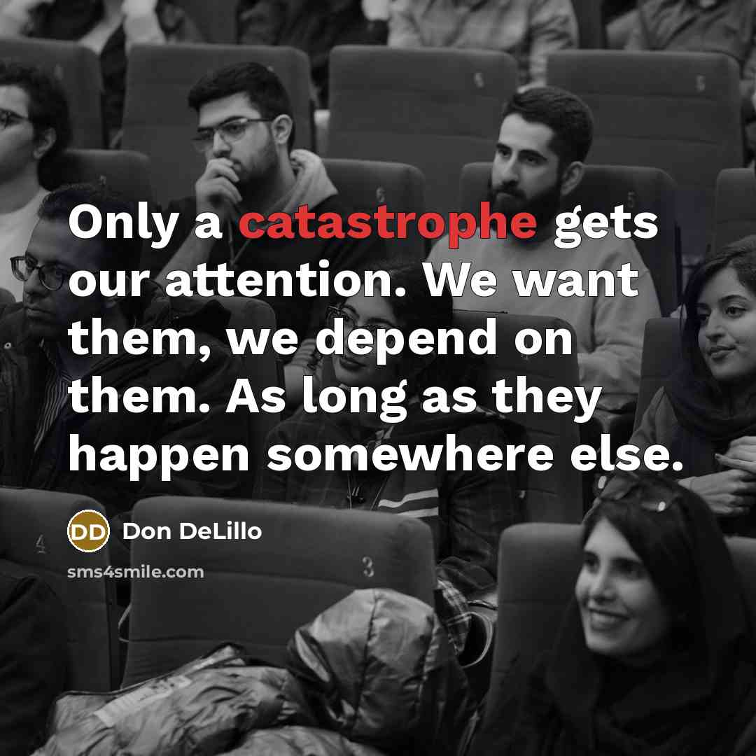 “Only a catastrophe gets our attention. We want them, we depend on them. As long as they happen somewhere else.” quote by Don DeLillo