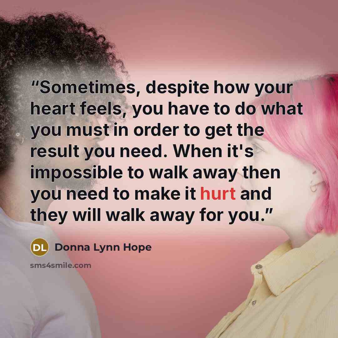 “Sometimes, despite how your heart feels, you have to do what you must in order to get the result you need. When it's impossible to walk away then you need to make it hurt and they will walk away for you.” quote by Donna Lynn Hope