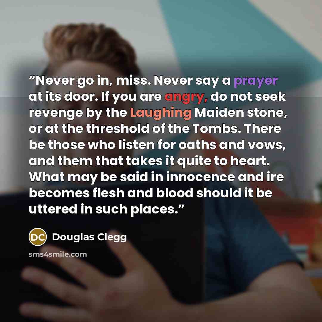 “Never go in, miss. Never say a prayer at its door. If you are angry, do not seek revenge by the Laughing Maiden stone, or at the threshold of the Tombs. There be those who listen for oaths and vows, and them that takes it quite to heart. What may be said in innocence and ire becomes flesh and…” quote by Douglas Clegg