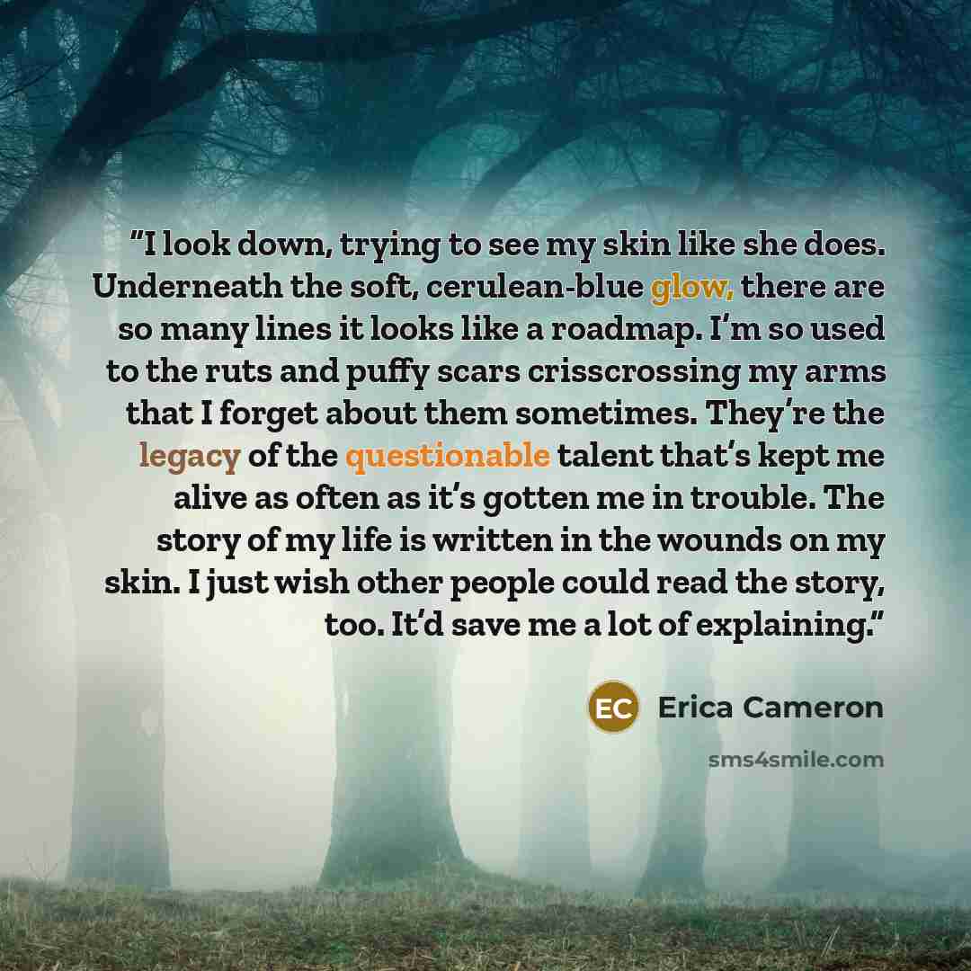 “I look down, trying to see my skin like she does. Underneath the soft, cerulean-blue glow, there are so many lines it looks like a roadmap. I’m so used to the ruts and puffy scars crisscrossing my arms that I forget about them sometimes. They’re the legacy of the questionable talent that’s kept me…” quote by Erica Cameron