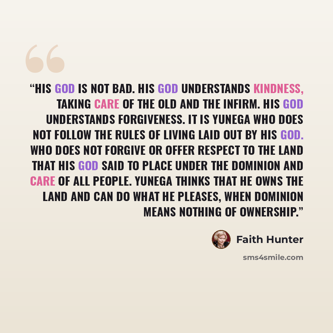 “His god is not bad. His god understands kindness, taking care of the old and the infirm. His god understands forgiveness. It is Yunega who does not follow the rules of living laid out by his god. Who does not forgive or offer respect to the land that his god said to place under the dominion and…” quote by Faith Hunter