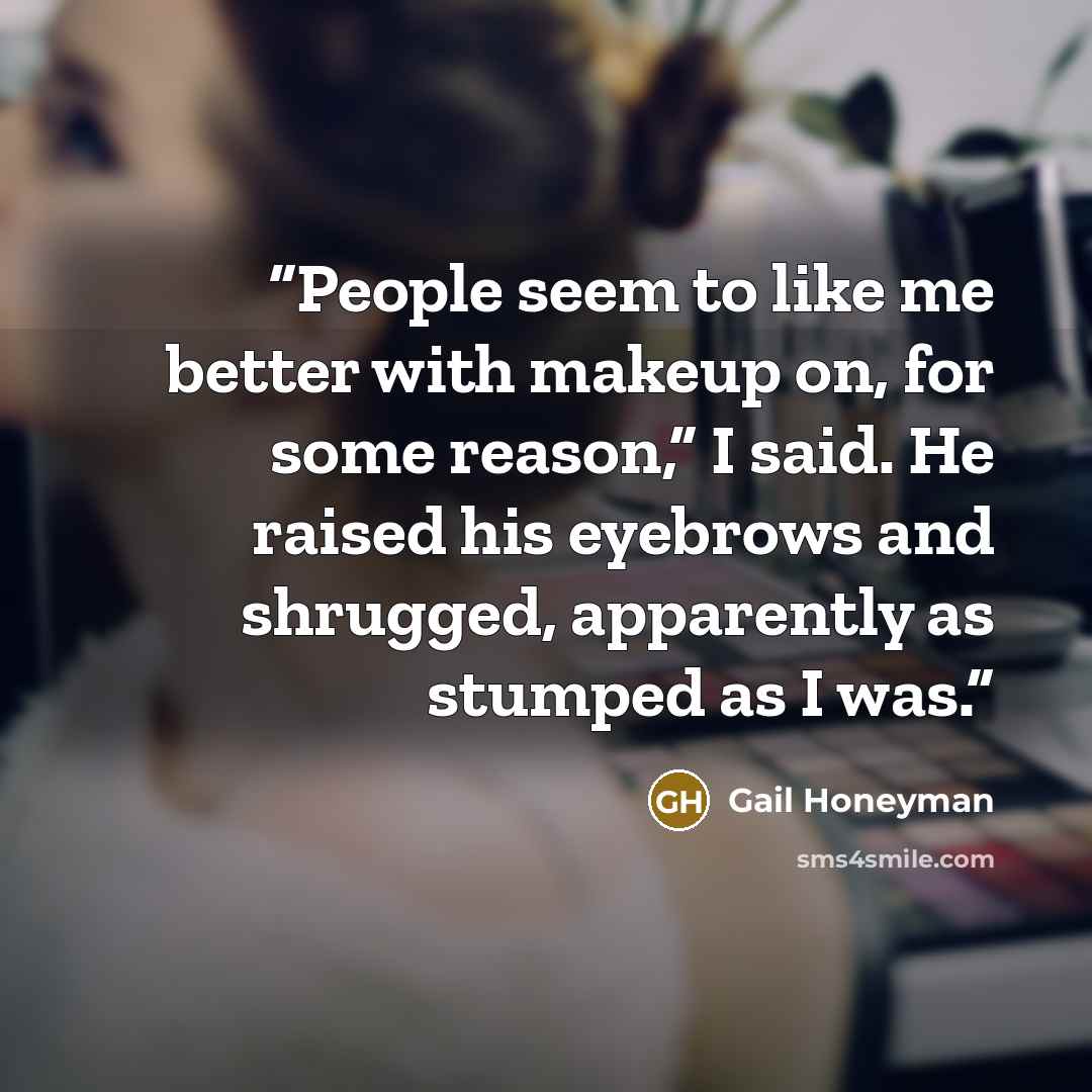 “People seem to like me better with makeup on, for some reason,” I said. He raised his eyebrows and shrugged, apparently as stumped as I was.” quote by Gail Honeyman