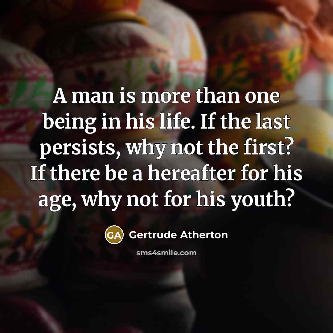 “A man is more than one being in his life. If the last persists, why not the first? If there be a hereafter for his age, why not for his youth?” quote by Gertrude Atherton
