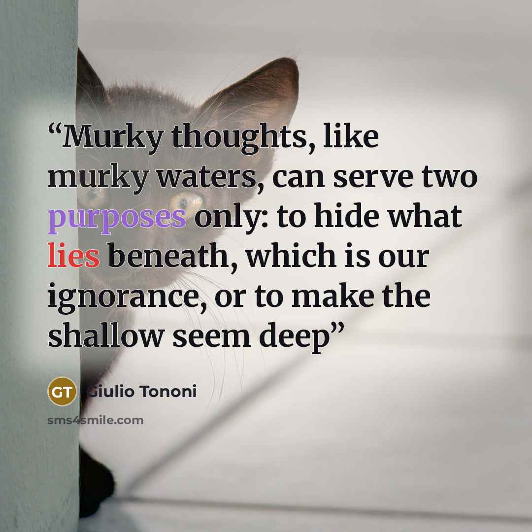 “Murky thoughts, like murky waters, can serve two purposes only: to hide what lies beneath, which is our ignorance, or to make the shallow seem deep” quote by Giulio Tononi