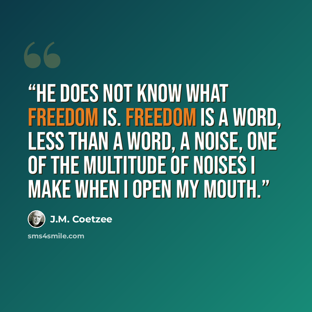 “He does not know what freedom is. Freedom is a word, less than a word, a noise, one of the multitude of noises I make when I open my mouth.” quote by J.M. Coetzee