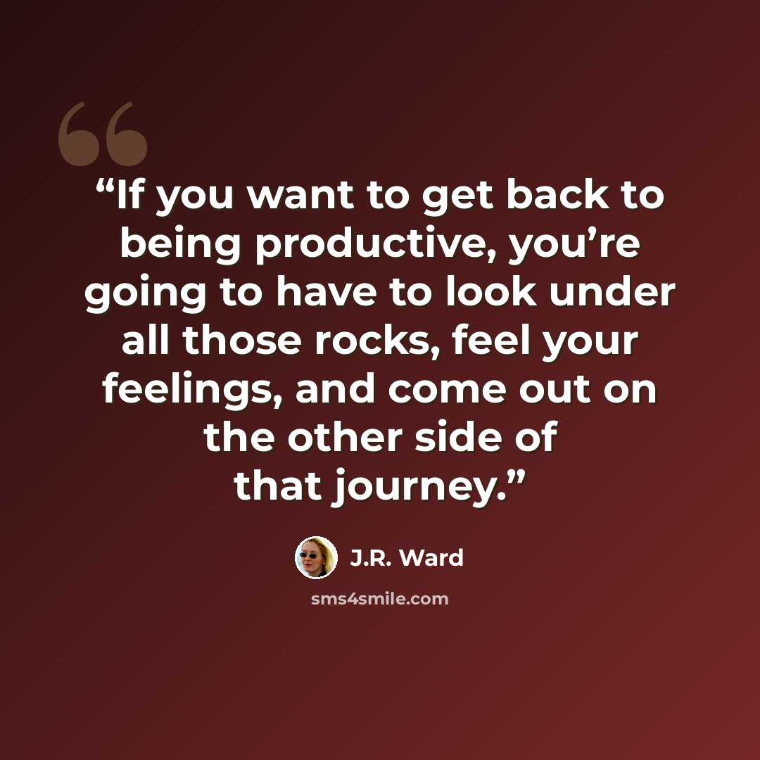 “If you want to get back to being productive, you’re going to have to look under all those rocks, feel your feelings, and come out on the other side of that journey.” quote by J.R. Ward
