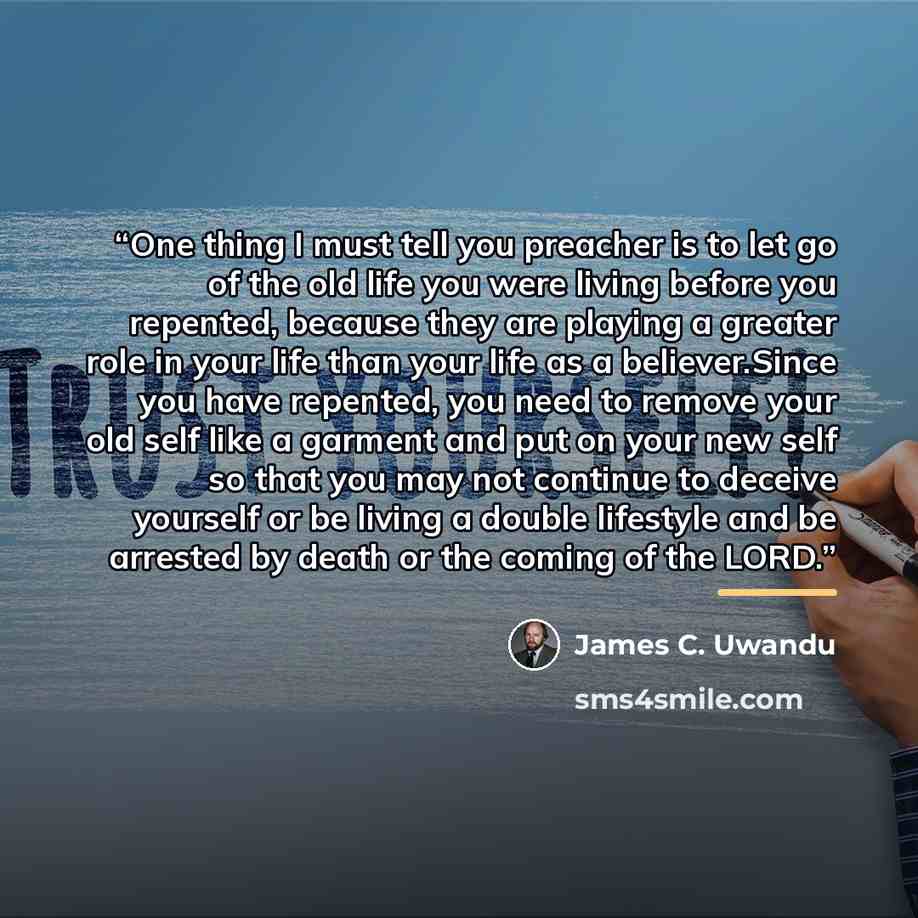 “One thing I must tell you preacher is to let go of the old life you were living before you repented, because they are playing a greater role in your life than your life as a believer.Since you have repented, you need to remove your old self like a garment and put on your new self so that you may…” quote by James C. Uwandu
