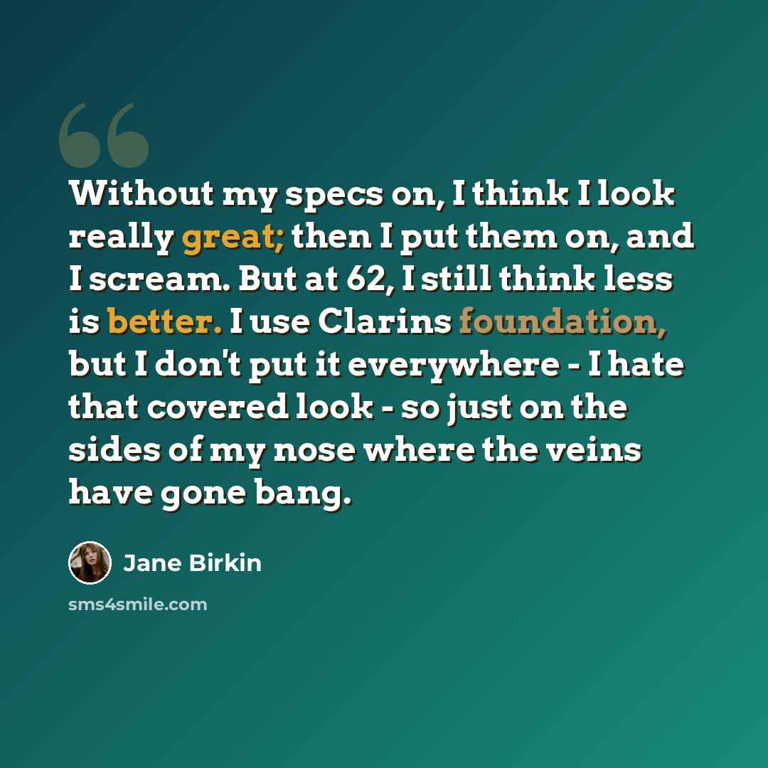 “Without my specs on, I think I look really great; then I put them on, and I scream. But at 62, I still think less is better. I use Clarins foundation, but I don't put it everywhere - I hate that covered look - so just on the sides of my nose where the veins have gone bang.” quote by Jane Birkin