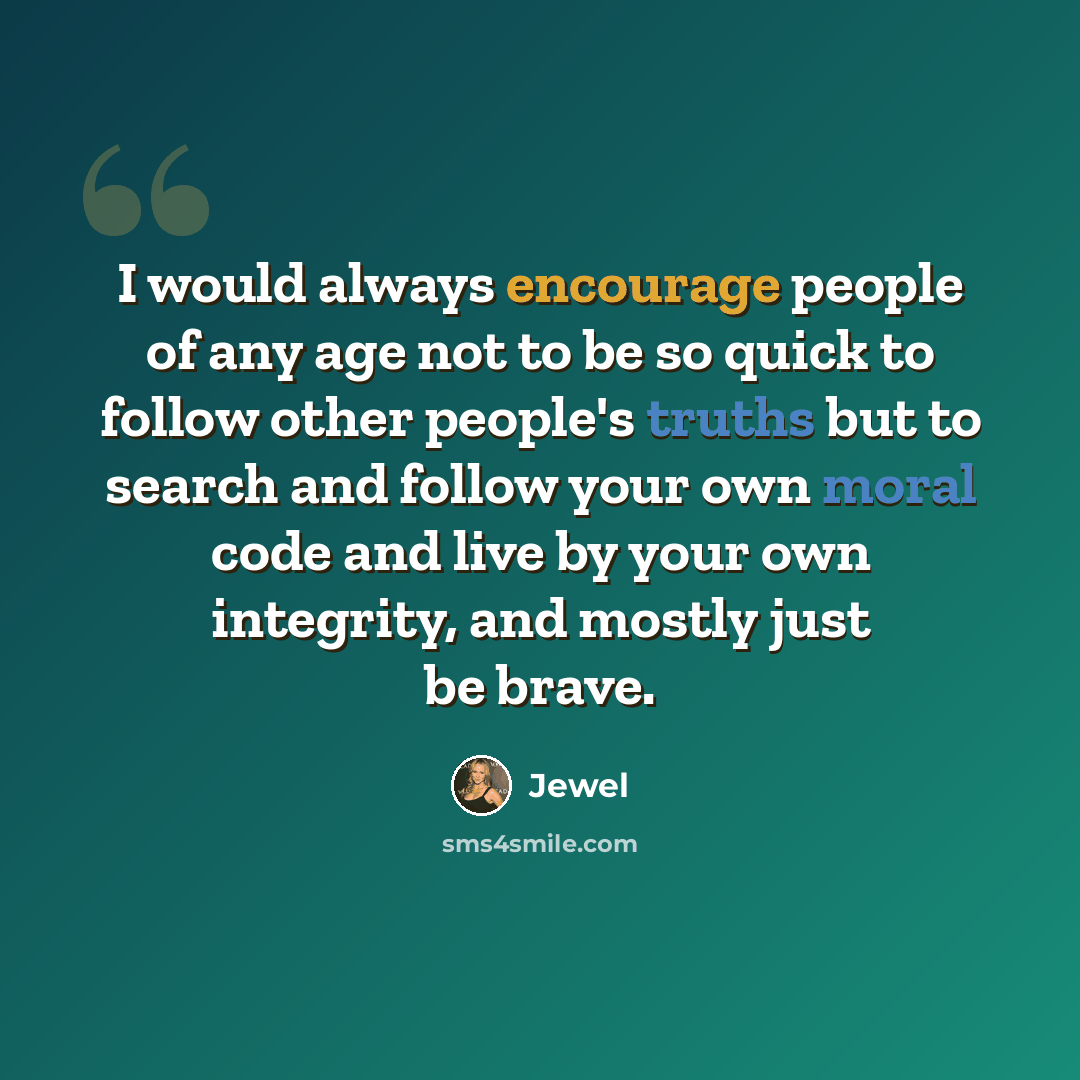 “I would always encourage people of any age not to be so quick to follow other people's truths but to search and follow your own moral code and live by your own integrity, and mostly just be brave.” quote by Jewel