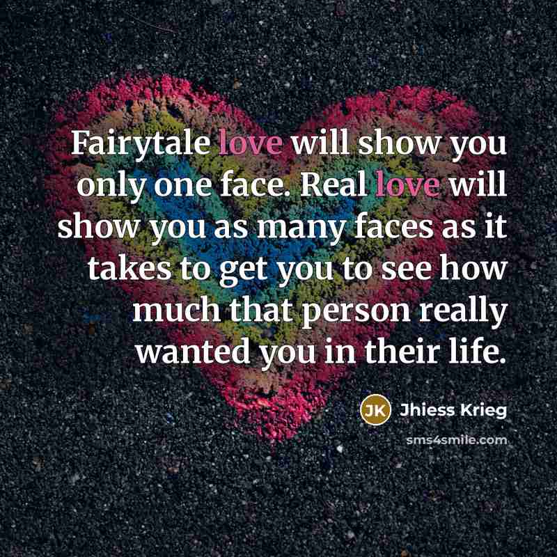 “Fairytale love will show you only one face. Real love will show you as many faces as it takes to get you to see how much that person really wanted you in their life.” quote by Jhiess Krieg