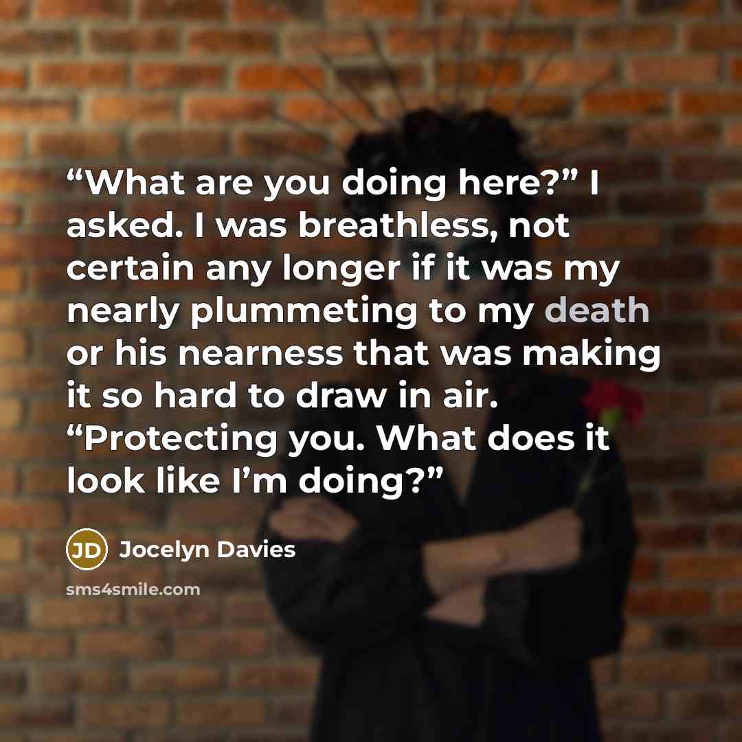“What are you doing here?” I asked. I was breathless, not certain any longer if it was my nearly plummeting to my death or his nearness that was making it so hard to draw in air. “Protecting you. What does it look like I’m doing?” quote by Jocelyn Davies