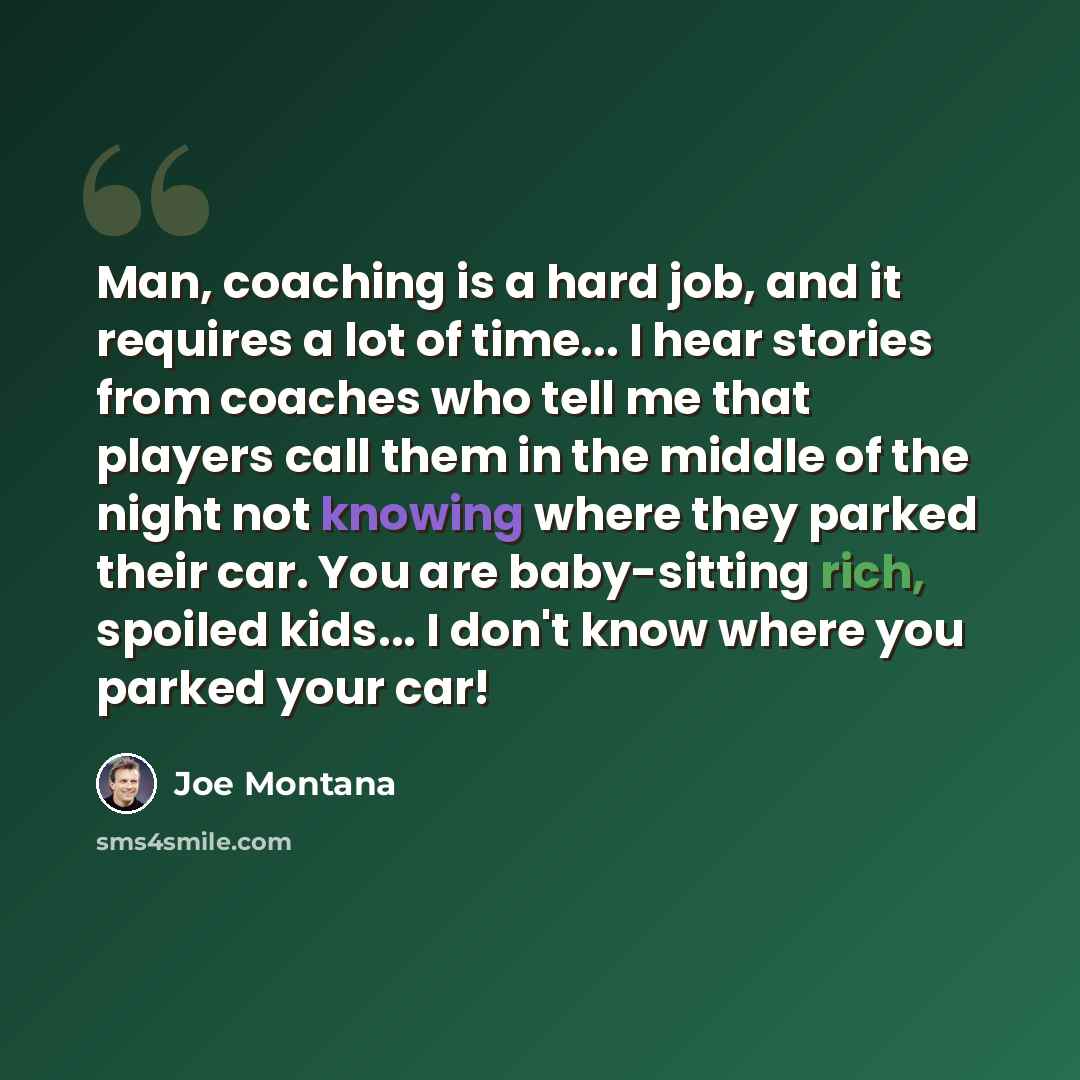 “Man, coaching is a hard job, and it requires a lot of time... I hear stories from coaches who tell me that players call them in the middle of the night not knowing where they parked their car. You are baby-sitting rich, spoiled kids... I don't know where you parked your car!” quote by Joe Montana