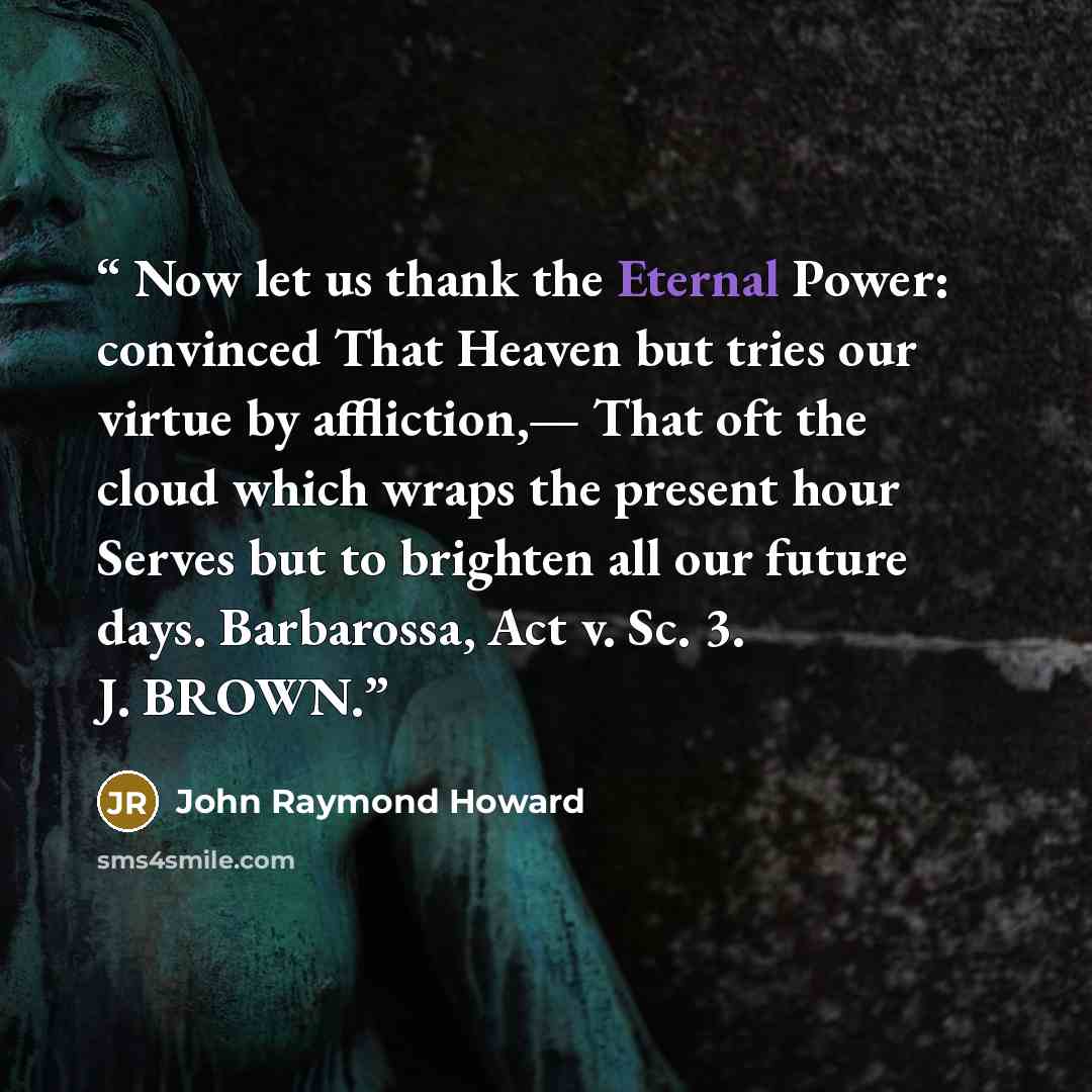 “Now let us thank the Eternal Power: convinced That Heaven but tries our virtue by affliction,— That oft the cloud which wraps the present hour Serves but to brighten all our future days. Barbarossa, Act v. Sc. 3. J. BROWN.” quote by John Raymond Howard