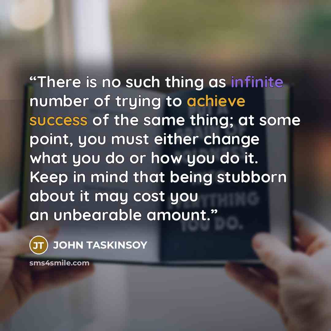 “There is no such thing as infinite number of trying to achieve success of the same thing; at some point, you must either change what you do or how you do it. Keep in mind that being stubborn about it may cost you an unbearable amount.” quote by JOHN TASKINSOY