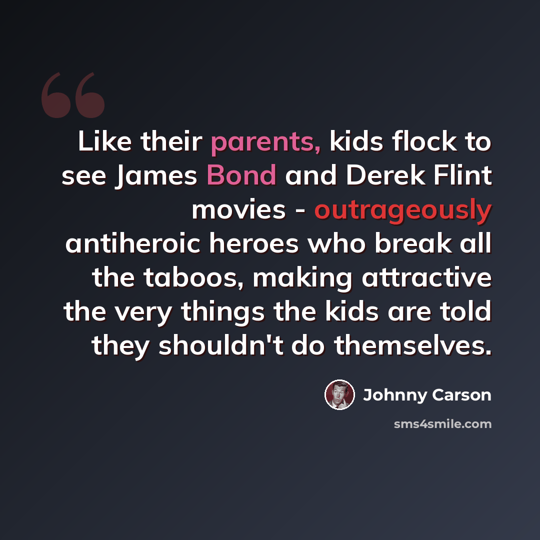 “Like their parents, kids flock to see James Bond and Derek Flint movies - outrageously antiheroic heroes who break all the taboos, making attractive the very things the kids are told they shouldn't do themselves.” quote by Johnny Carson
