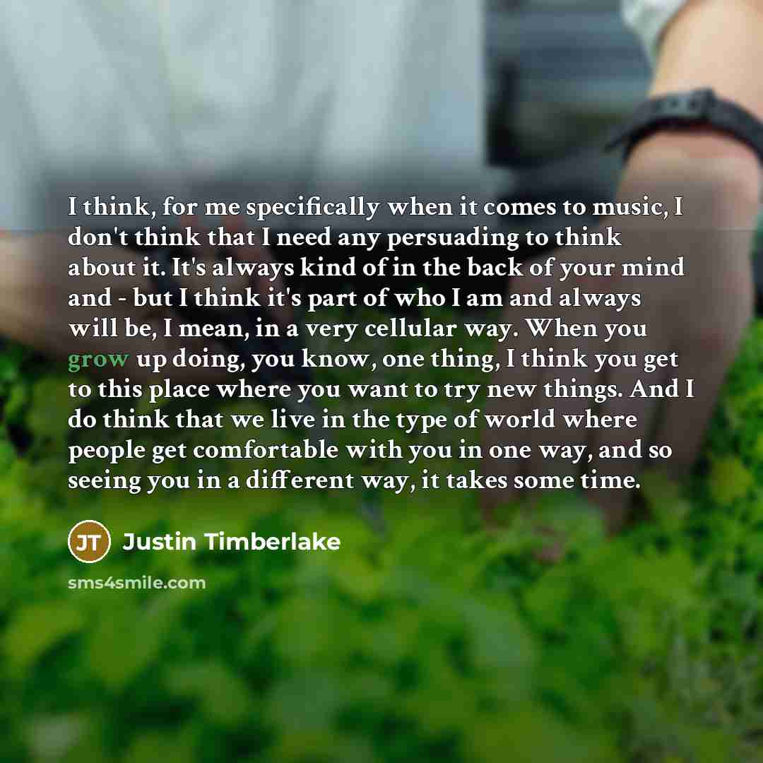 “I think, for me specifically when it comes to music, I don't think that I need any persuading to think about it. It's always kind of in the back of your mind and - but I think it's part of who I am and always will be, I mean, in a very cellular way. When you grow up doing, you know, one thing, I…” quote by Justin Timberlake